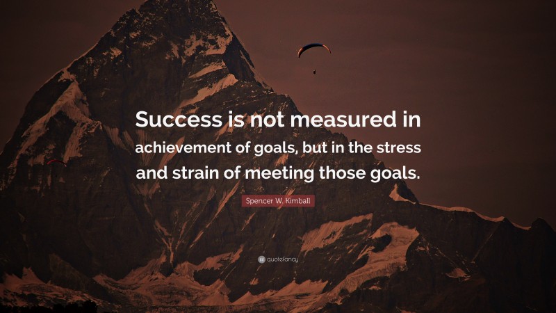 Spencer W. Kimball Quote: “Success is not measured in achievement of goals, but in the stress and strain of meeting those goals.”