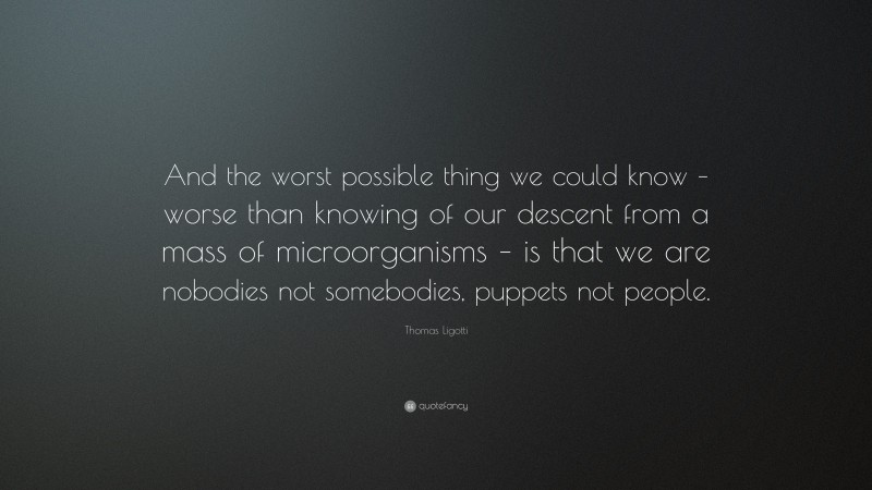 Thomas Ligotti Quote: “And the worst possible thing we could know – worse than knowing of our descent from a mass of microorganisms – is that we are nobodies not somebodies, puppets not people.”