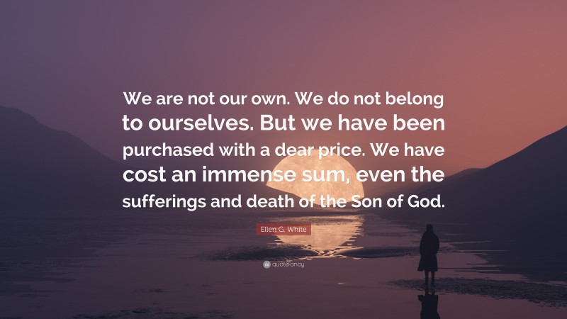 Ellen G. White Quote: “We are not our own. We do not belong to ourselves. But we have been purchased with a dear price. We have cost an immense sum, even the sufferings and death of the Son of God.”