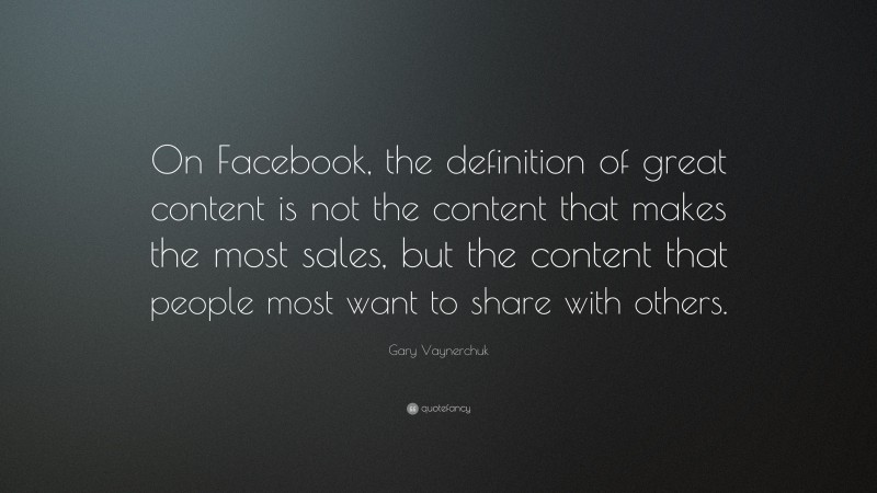 Gary Vaynerchuk Quote: “On Facebook, the definition of great content is not the content that makes the most sales, but the content that people most want to share with others.”
