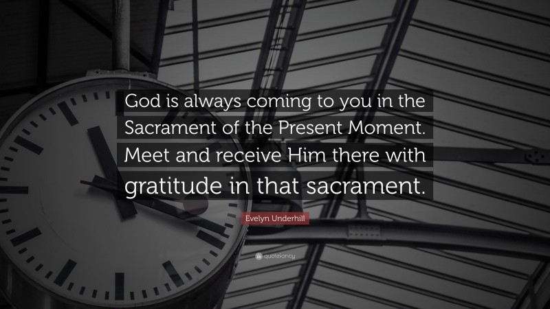 Evelyn Underhill Quote: “God is always coming to you in the Sacrament of the Present Moment. Meet and receive Him there with gratitude in that sacrament.”
