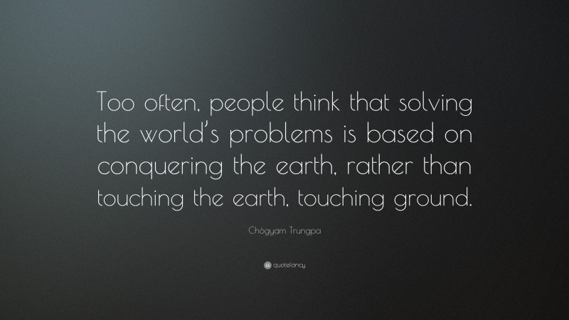Chögyam Trungpa Quote: “Too often, people think that solving the world’s problems is based on conquering the earth, rather than touching the earth, touching ground.”