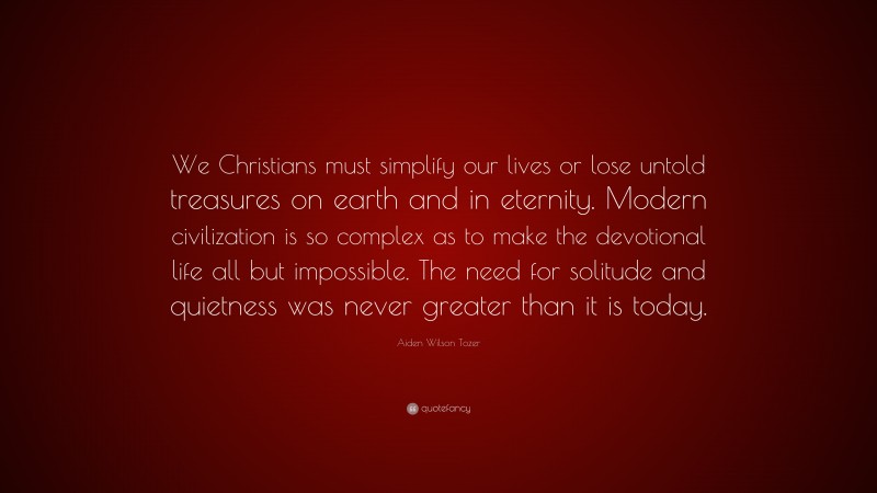 Aiden Wilson Tozer Quote: “We Christians must simplify our lives or lose untold treasures on earth and in eternity. Modern civilization is so complex as to make the devotional life all but impossible. The need for solitude and quietness was never greater than it is today.”