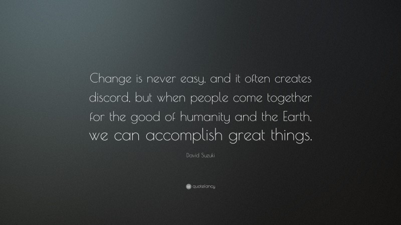 David Suzuki Quote: “Change is never easy, and it often creates discord, but when people come together for the good of humanity and the Earth, we can accomplish great things.”