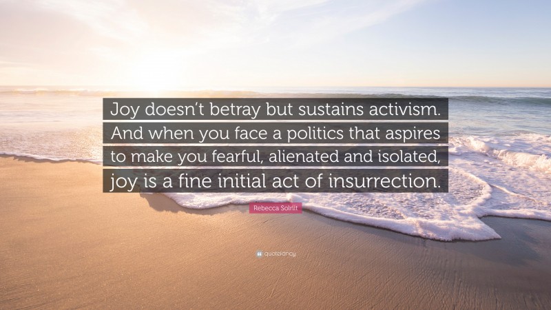 Rebecca Solnit Quote: “Joy doesn’t betray but sustains activism. And when you face a politics that aspires to make you fearful, alienated and isolated, joy is a fine initial act of insurrection.”