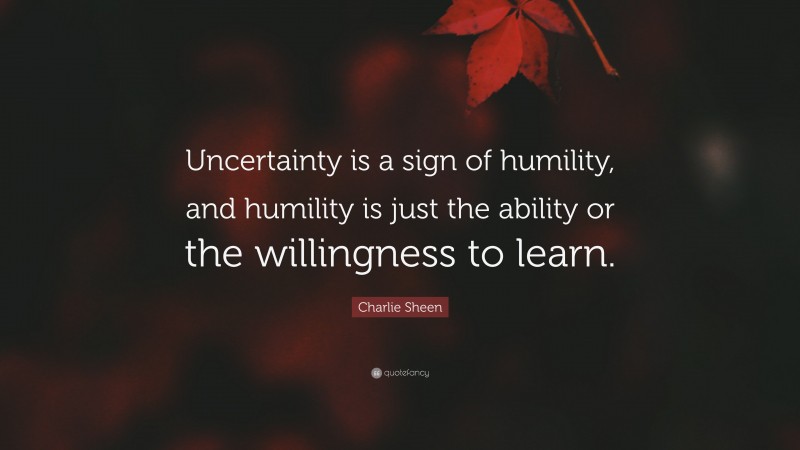 Charlie Sheen Quote: “Uncertainty is a sign of humility, and humility is just the ability or the willingness to learn.”