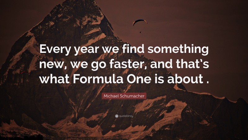 Michael Schumacher Quote: “Every year we find something new, we go faster, and that’s what Formula One is about .”