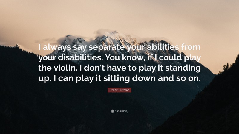 Itzhak Perlman Quote: “I always say separate your abilities from your disabilities. You know, if I could play the violin, I don’t have to play it standing up. I can play it sitting down and so on.”