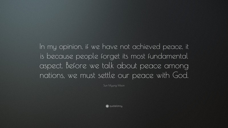 Sun Myung Moon Quote: “In my opinion, if we have not achieved peace, it is because people forget its most fundamental aspect. Before we talk about peace among nations, we must settle our peace with God.”