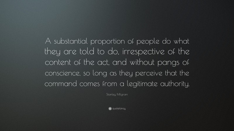 Stanley Milgram Quote: “A substantial proportion of people do what they are told to do, irrespective of the content of the act, and without pangs of conscience, so long as they perceive that the command comes from a legitimate authority.”