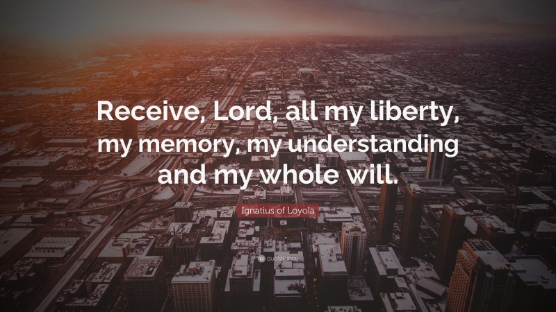 Ignatius of Loyola Quote: “Receive, Lord, all my liberty, my memory, my understanding and my whole will.”