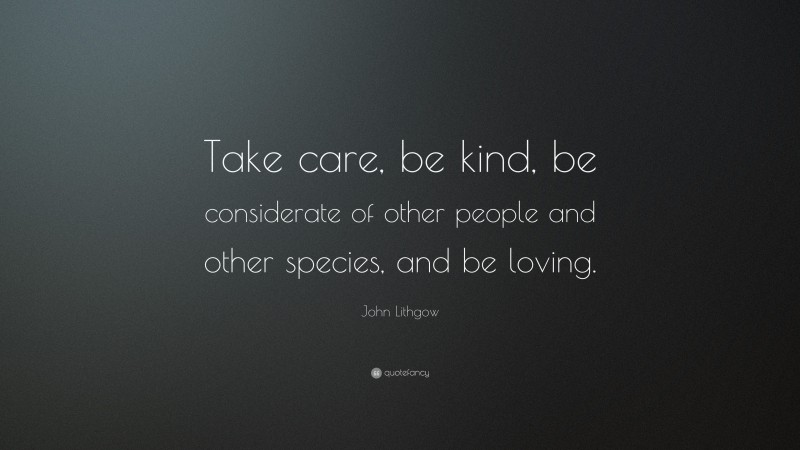 John Lithgow Quote: “Take care, be kind, be considerate of other people and other species, and be loving.”