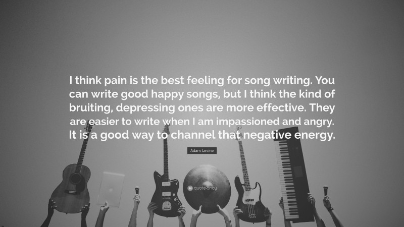 Adam Levine Quote: “I think pain is the best feeling for song writing. You can write good happy songs, but I think the kind of bruiting, depressing ones are more effective. They are easier to write when I am impassioned and angry. It is a good way to channel that negative energy.”
