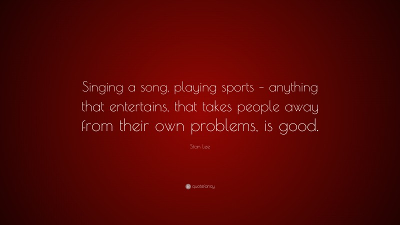 Stan Lee Quote: “Singing a song, playing sports – anything that entertains, that takes people away from their own problems, is good.”