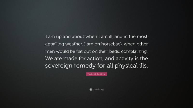 Frederick the Great Quote: “I am up and about when I am ill, and in the most appalling weather. I am on horseback when other men would be flat out on their beds, complaining. We are made for action, and activity is the sovereign remedy for all physical ills.”