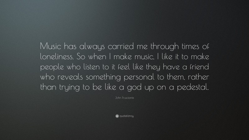 John Frusciante Quote: “Music has always carried me through times of loneliness. So when I make music, I like it to make people who listen to it feel like they have a friend who reveals something personal to them, rather than trying to be like a god up on a pedestal.”