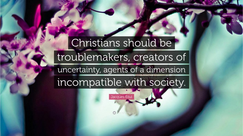 Jacques Ellul Quote: “Christians should be troublemakers, creators of uncertainty, agents of a dimension incompatible with society.”