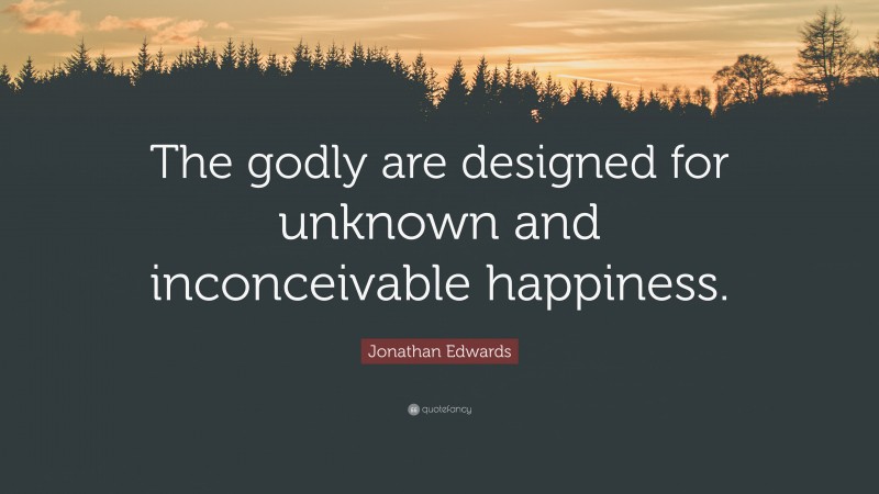 Jonathan Edwards Quote: “The godly are designed for unknown and inconceivable happiness.”