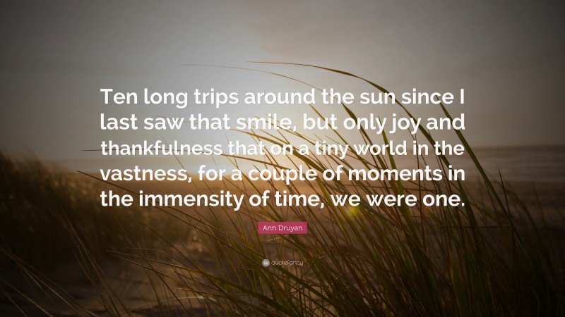 Ann Druyan Quote: “Ten long trips around the sun since I last saw that smile, but only joy and thankfulness that on a tiny world in the vastness, for a couple of moments in the immensity of time, we were one.”