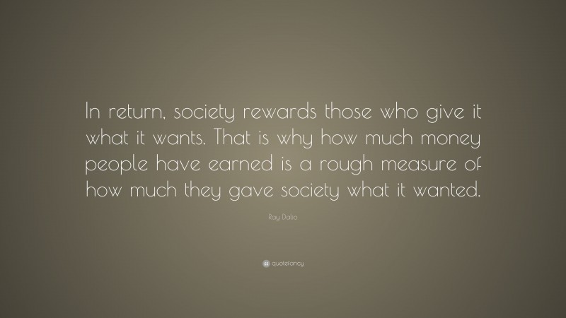 Ray Dalio Quote: “In return, society rewards those who give it what it wants. That is why how much money people have earned is a rough measure of how much they gave society what it wanted.”