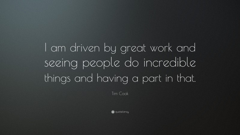 Tim Cook Quote: “I am driven by great work and seeing people do incredible things and having a part in that.”