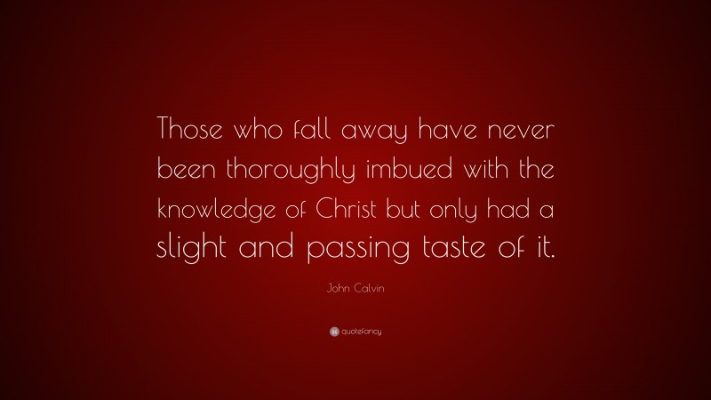 John Calvin Quote: “Those who fall away have never been thoroughly imbued with the knowledge of Christ but only had a slight and passing taste of it.”
