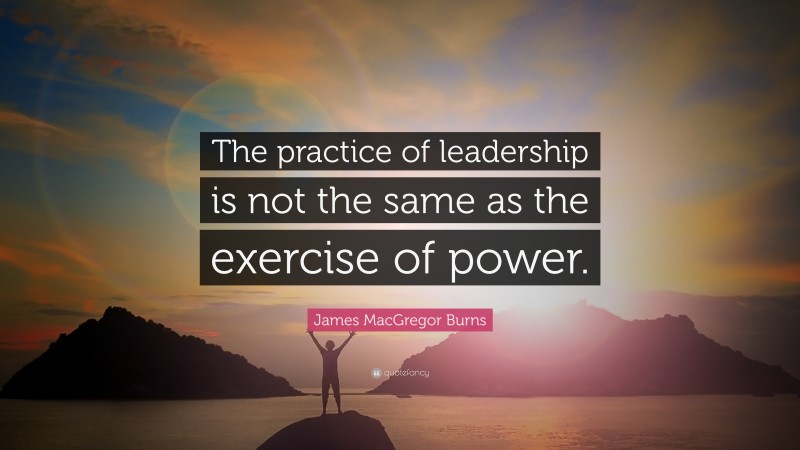 James MacGregor Burns Quote: “The practice of leadership is not the same as the exercise of power.”