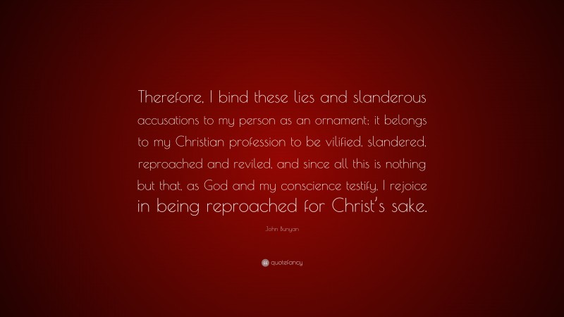John Bunyan Quote: “Therefore, I bind these lies and slanderous accusations to my person as an ornament; it belongs to my Christian profession to be vilified, slandered, reproached and reviled, and since all this is nothing but that, as God and my conscience testify, I rejoice in being reproached for Christ’s sake.”