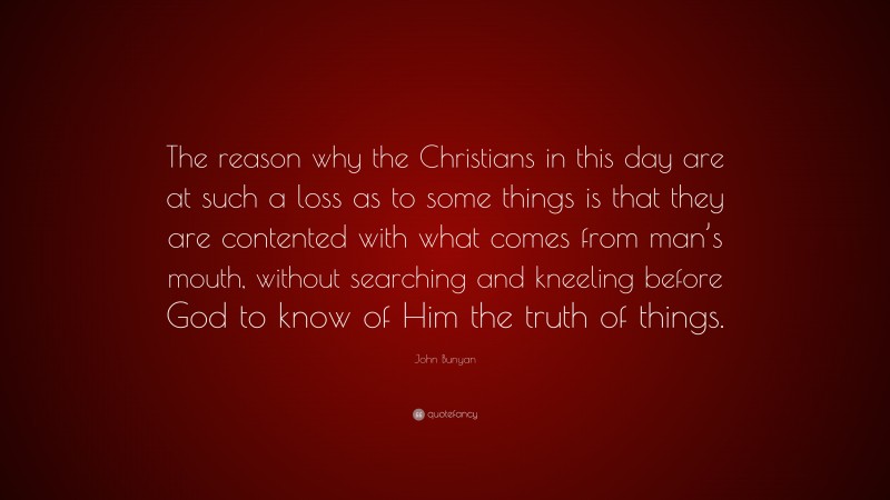 John Bunyan Quote: “The reason why the Christians in this day are at such a loss as to some things is that they are contented with what comes from man’s mouth, without searching and kneeling before God to know of Him the truth of things.”
