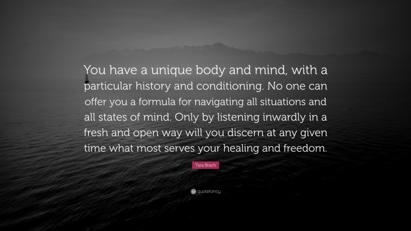 Tara Brach Quote: “You have a unique body and mind, with a particular history and conditioning. No one can offer you a formula for navigating all situations and all states of mind. Only by listening inwardly in a fresh and open way will you discern at any given time what most serves your healing and freedom.”