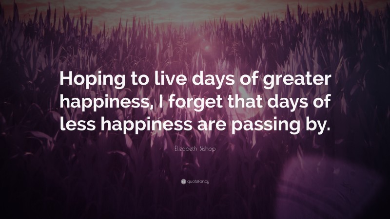 Elizabeth Bishop Quote: “Hoping to live days of greater happiness, I forget that days of less happiness are passing by.”