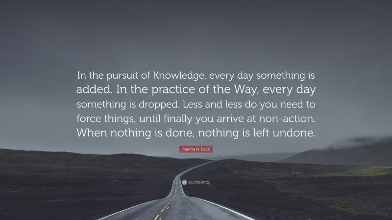 Martha N. Beck Quote: “In the pursuit of Knowledge, every day something is added. In the practice of the Way, every day something is dropped. Less and less do you need to force things, until finally you arrive at non-action. When nothing is done, nothing is left undone.”
