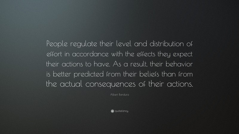 Albert Bandura Quote: “People regulate their level and distribution of effort in accordance with the effects they expect their actions to have. As a result, their behavior is better predicted from their beliefs than from the actual consequences of their actions.”