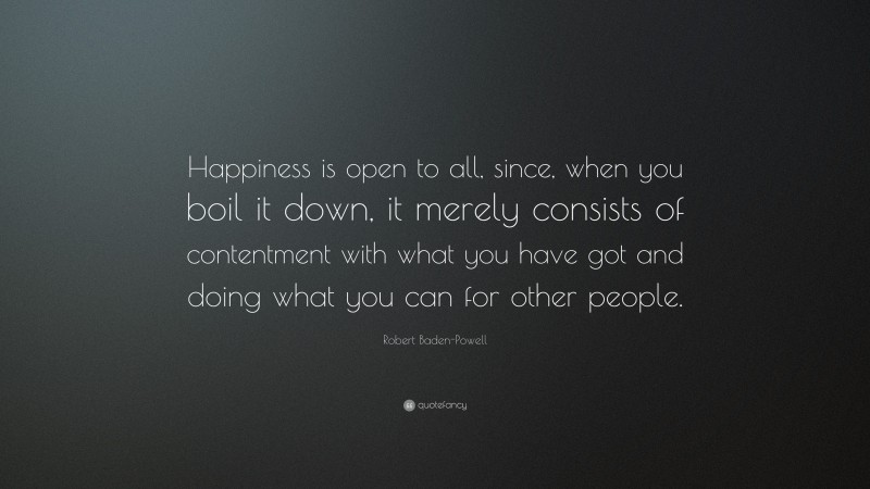 Robert Baden-Powell Quote: “Happiness is open to all, since, when you boil it down, it merely consists of contentment with what you have got and doing what you can for other people.”
