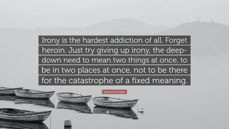 Edward St Aubyn Quote: “Irony is the hardest addiction of all. Forget heroin. Just try giving up irony, the deep-down need to mean two things at once, to be in two places at once, not to be there for the catastrophe of a fixed meaning.”