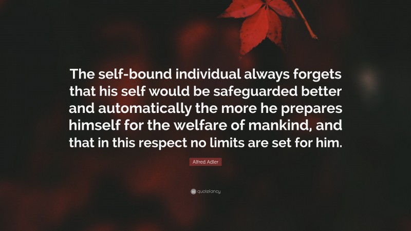 Alfred Adler Quote: “The self-bound individual always forgets that his self would be safeguarded better and automatically the more he prepares himself for the welfare of mankind, and that in this respect no limits are set for him.”