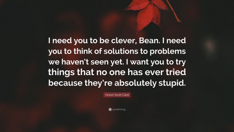 Orson Scott Card Quote: “I need you to be clever, Bean. I need you to think of solutions to problems we haven’t seen yet. I want you to try things that no one has ever tried because they’re absolutely stupid.”