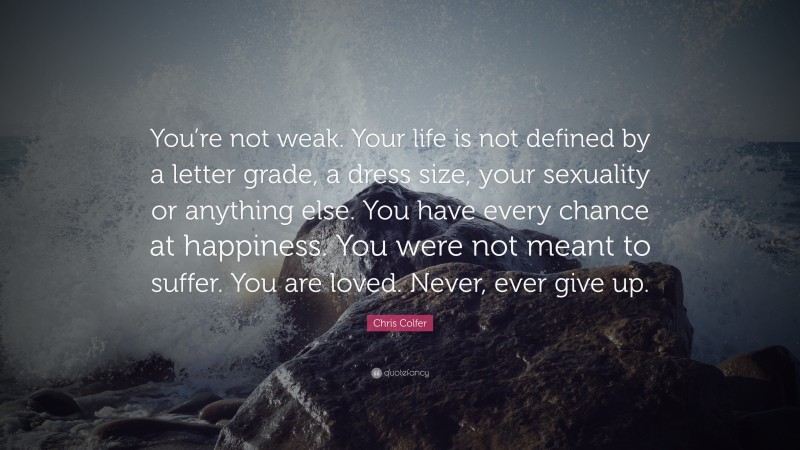Chris Colfer Quote: “You’re not weak. Your life is not defined by a letter grade, a dress size, your sexuality or anything else. You have every chance at happiness. You were not meant to suffer. You are loved. Never, ever give up.”
