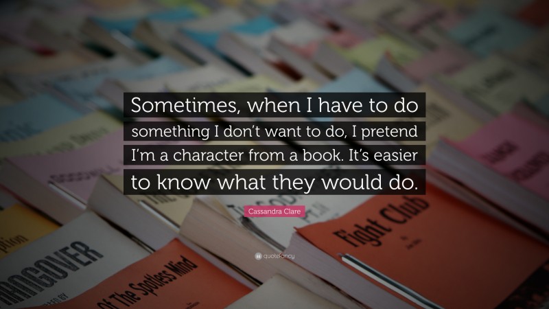 Cassandra Clare Quote: “Sometimes, when I have to do something I don’t want to do, I pretend I’m a character from a book. It’s easier to know what they would do.”