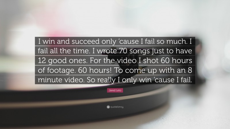 Jared Leto Quote: “I win and succeed only ’cause I fail so much. I fail all the time. I wrote 70 songs just to have 12 good ones. For the video I shot 60 hours of footage. 60 hours! To come up with an 8 minute video. So really I only win ’cause I fail.”