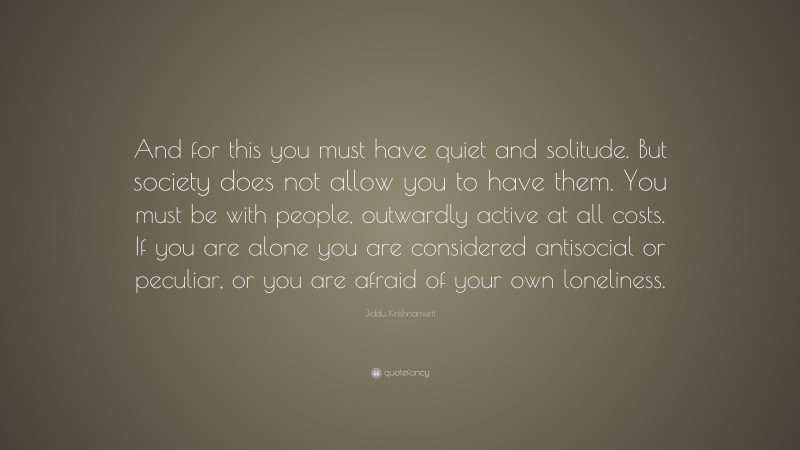 Jiddu Krishnamurti Quote: “And for this you must have quiet and solitude. But society does not allow you to have them. You must be with people, outwardly active at all costs. If you are alone you are considered antisocial or peculiar, or you are afraid of your own loneliness.”