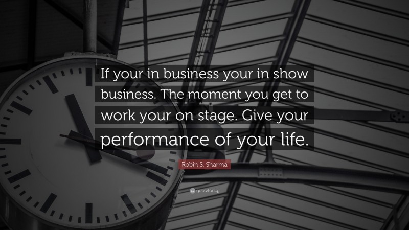 Robin S. Sharma Quote: “If your in business your in show business. The moment you get to work your on stage. Give your performance of your life.”