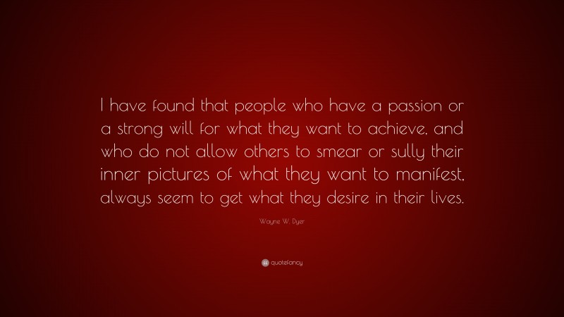 Wayne W. Dyer Quote: “I have found that people who have a passion or a strong will for what they want to achieve, and who do not allow others to smear or sully their inner pictures of what they want to manifest, always seem to get what they desire in their lives.”