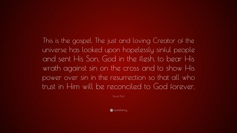David Platt Quote: “This is the gospel. The just and loving Creator of the universe has looked upon hopelessly sinful people and sent His Son, God in the flesh, to bear His wrath against sin on the cross and to show His power over sin in the resurrection so that all who trust in Him will be reconciled to God forever.”