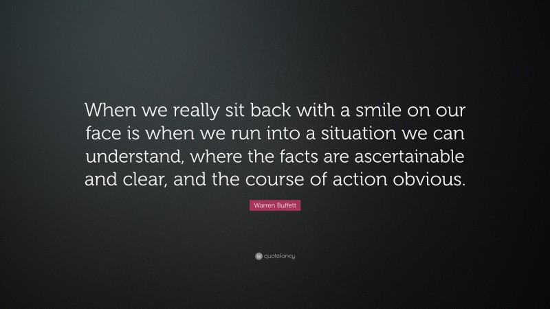 Warren Buffett Quote: “When we really sit back with a smile on our face is when we run into a situation we can understand, where the facts are ascertainable and clear, and the course of action obvious.”