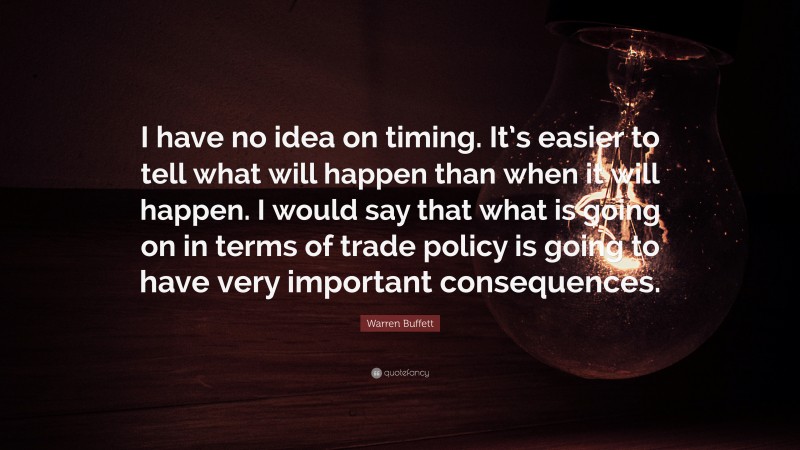 Warren Buffett Quote: “I have no idea on timing. It’s easier to tell what will happen than when it will happen. I would say that what is going on in terms of trade policy is going to have very important consequences.”