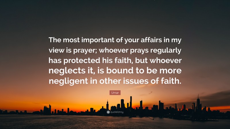 Umar Quote: “The most important of your affairs in my view is prayer; whoever prays regularly has protected his faith, but whoever neglects it, is bound to be more negligent in other issues of faith.”