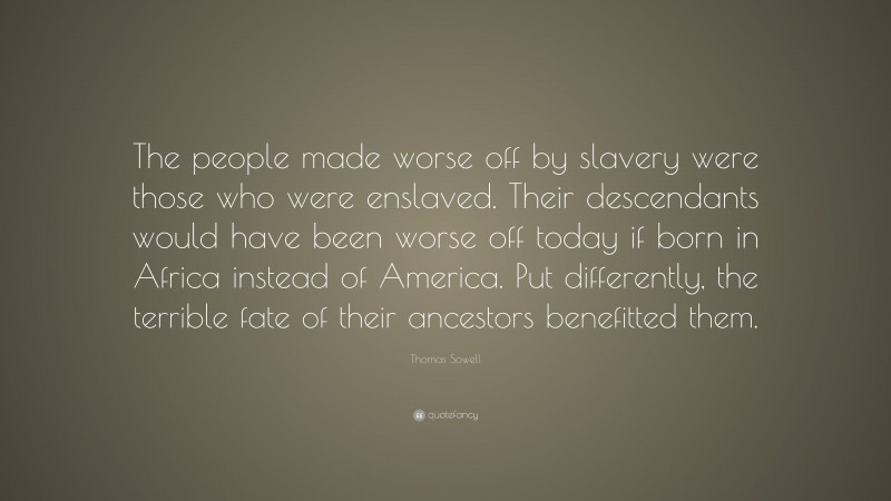 Thomas Sowell Quote: “The people made worse off by slavery were those who were enslaved. Their descendants would have been worse off today if born in Africa instead of America. Put differently, the terrible fate of their ancestors benefitted them.”