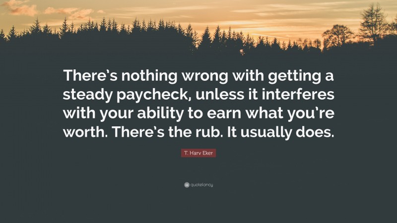 T. Harv Eker Quote: “There’s nothing wrong with getting a steady paycheck, unless it interferes with your ability to earn what you’re worth. There’s the rub. It usually does.”