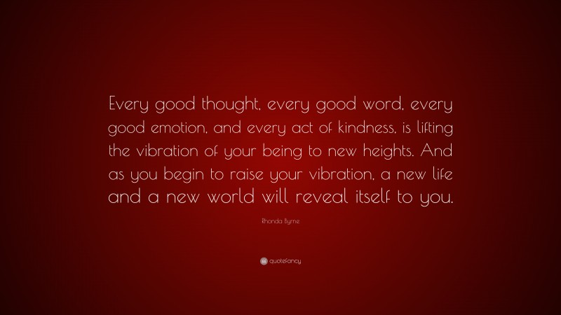 Rhonda Byrne Quote: “Every good thought, every good word, every good emotion, and every act of kindness, is lifting the vibration of your being to new heights. And as you begin to raise your vibration, a new life and a new world will reveal itself to you.”
